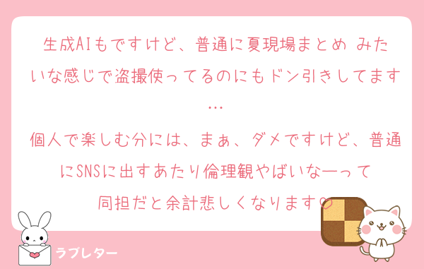 生成AIもですけど、普通に夏現場まとめ♡みたいな感じで盗撮使ってるのにもドン引きしてます…
個人で楽しむ分には、まぁ、ダメですけど、普通にSNSに出すあたり倫理観やばいなーって
同担だと余計悲しくなります