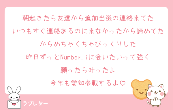 朝起きたら友達から追加当選の連絡来てた
いつもすぐ連絡あるのに来なかったから諦めてたからめちゃくちゃびっくりした
昨日ずっとNumber_iに会いたいって強く願ったら叶ったよ
今年も愛知参戦するよ