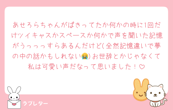 あせろらちゃんがぱきってたか何かの時に1回だけツイキャスかスペースか何かで声を聞いた記憶がうっっっすらあるんだけど(全然記憶違いで夢の中の話かもしれない😭)お世辞とかじゃなくて私は可愛い声だなって思いました！
