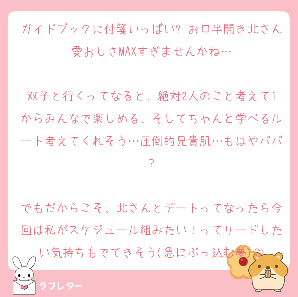 ガイドブックに付箋いっぱい➕お口半開き北さん愛おしさMAXすぎませんかね…

双子と行くってなると、絶対2人のこと考えて1からみんなで楽しめる、そしてちゃんと学べるルート考えてくれそう…圧倒的兄貴肌…もはやパパ？

でもだからこそ、北さんとデートってなったら今回は私がスケジュール組みたい！ってリードしたい気持ちもでてきそう(急にぶっ込む夢)