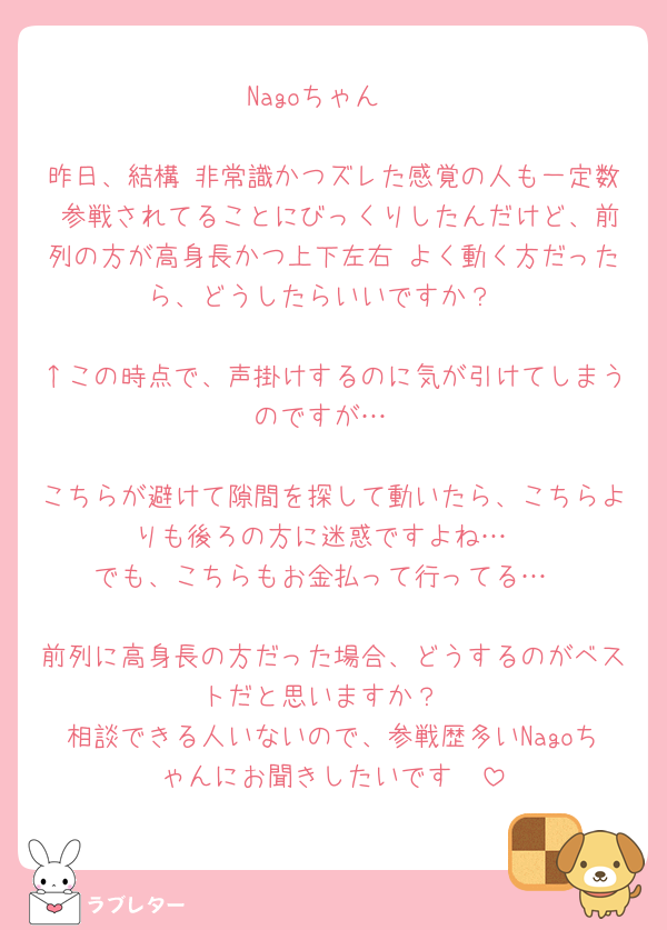 Nagoちゃん♡

昨日、結構 非常識かつズレた感覚の人も一定数 参戦されてることにびっくりしたんだけど、前列の方が高身長かつ上下左右 よく動く方だったら、どうしたらいいですか？

↑この時点で、声掛けするのに気が引けてしまうのですが…

こちらが避けて隙間を探して動いたら、こちらよりも後ろの方に迷惑ですよね…
でも、こちらもお金払って行ってる…

前列に高身長の方だった場合、どうするのがベストだと思いますか？
相談できる人いないので、参戦歴多いNagoちゃんにお聞きしたいです🥺