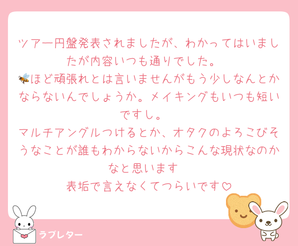 ツアー円盤発表されましたが、わかってはいましたが内容いつも通りでした。
🐝ほど頑張れとは言いませんがもう少しなんとかならないんでしょうか。メイキングもいつも短いですし。
マルチアングルつけるとか、オタクのよろこびそうなことが誰もわからないからこんな現状なのかなと思います
表垢で言えなくてつらいです
