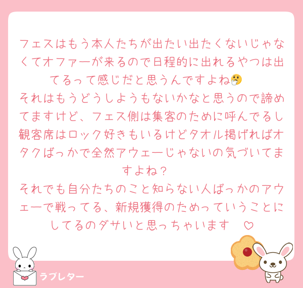フェスはもう本人たちが出たい出たくないじゃなくてオファーが来るので日程的に出れるやつは出てるって感じだと思うんですよね🤔
それはもうどうしようもないかなと思うので諦めてますけど、フェス側は集客のために呼んでるし観客席はロック好きもいるけどタオル掲げればオタクばっかで全然アウェーじゃないの気づいてますよね？
それでも自分たちのこと知らない人ばっかのアウェーで戦ってる、新規獲得のためっていうことにしてるのダサいと思っちゃいます🥺