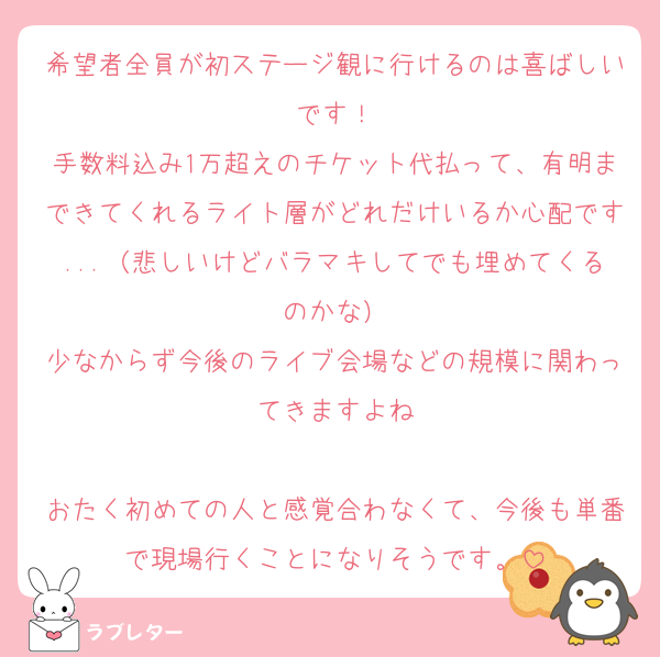 希望者全員が初ステージ観に行けるのは喜ばしいです！
手数料込み1万超えのチケット代払って、有明まできてくれるライト層がどれだけいるか心配です...（悲しいけどバラマキしてでも埋めてくるのかな）
少なからず今後のライブ会場などの規模に関わってきますよね

おたく初めての人と感覚合わなくて、今後も単番で現場行くことになりそうです。