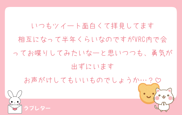 いつもツイート面白くて拝見してます
相互になって半年くらいなのですがVRC内で会ってお喋りしてみたいなーと思いつつも、勇気が出ずにいます
お声がけしてもいいものでしょうか…？