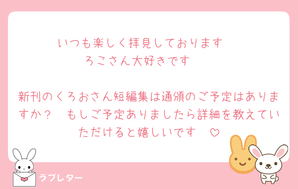 いつも楽しく拝見しております☺️
ろこさん大好きです❤️

新刊のくろおさん短編集は通頒のご予定はありますか？🥺もしご予定ありましたら詳細を教えていただけると嬉しいです🥺
