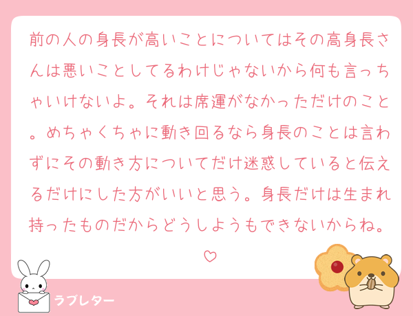 前の人の身長が高いことについてはその高身長さんは悪いことしてるわけじゃないから何も言っちゃいけないよ。それは席運がなかっただけのこと。めちゃくちゃに動き回るなら身長のことは言わずにその動き方についてだけ迷惑していると伝えるだけにした方がいいと思う。身長だけは生まれ持ったものだからどうしようもできないからね。