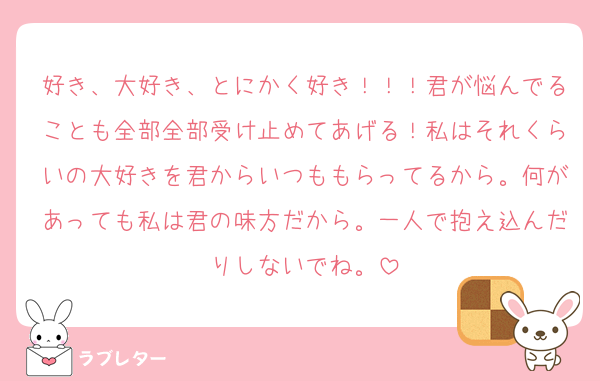 好き、大好き、とにかく好き！！！君が悩んでることも全部全部受け止めてあげる！私はそれくらいの大好きを君からいつももらってるから。何があっても私は君の味方だから。一人で抱え込んだりしないでね。