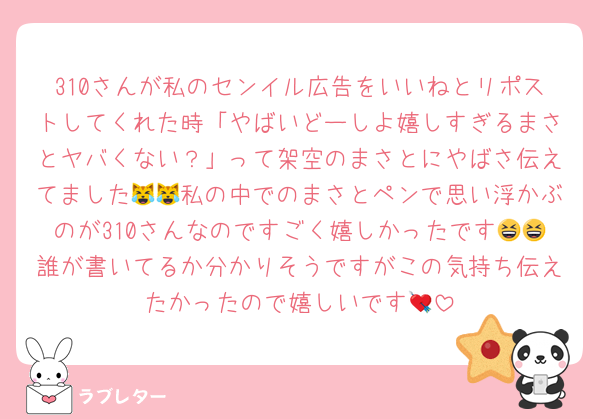 310さんが私のセンイル広告をいいねとリポストしてくれた時「やばいどーしよ嬉しすぎるまさとヤバくない？」って架空のまさとにやばさ伝えてました😹😹私の中でのまさとペンで思い浮かぶのが310さんなのですごく嬉しかったです😆😆誰が書いてるか分かりそうですがこの気持ち伝えたかったので嬉しいです💘