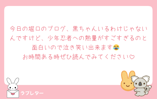 今日の堀口のブログ、黒ちゃんいるわけじゃないんですけど、少年忍者への熱量がすごすぎるのと面白いので泣き笑い出来ます😂
お時間ある時ぜひ読んでみてください