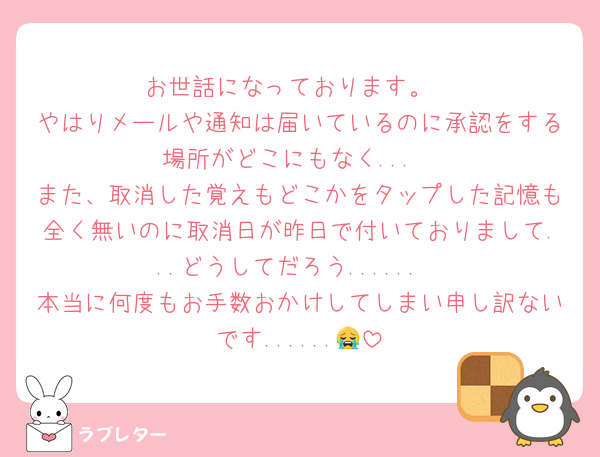 お世話になっております。
やはりメールや通知は届いているのに承認をする場所がどこにもなく...
また、取消した覚えもどこかをタップした記憶も全く無いのに取消日が昨日で付いておりまして...どうしてだろう......
本当に何度もお手数おかけしてしまい申し訳ないです......😭