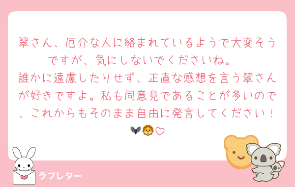 翠さん、厄介な人に絡まれているようで大変そうですが、気にしないでくださいね。
誰かに遠慮したりせず、正直な感想を言う翠さんが好きですよ。私も同意見であることが多いので、これからもそのまま自由に発言してください！🦇🦁
