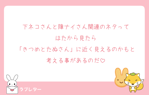 下ネコさんと障ナイさん関連のネタって
はたから見たら
「きつめとたぬさん」に近く見えるのかもと
考える事があるのだ