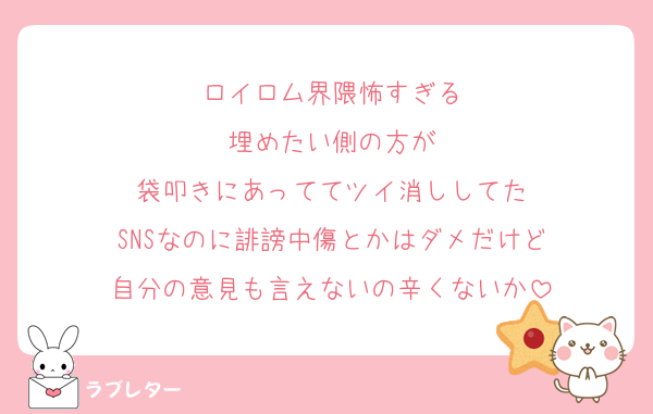 ロイロム界隈怖すぎる
埋めたい側の方が
袋叩きにあっててツイ消ししてた
SNSなのに誹謗中傷とかはダメだけど
自分の意見も言えないの辛くないか
