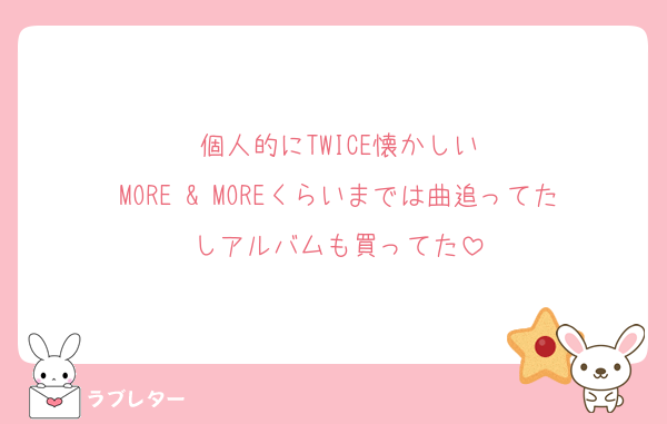 個人的にTWICE懐かしい
MORE & MOREくらいまでは曲追ってたしアルバムも買ってた