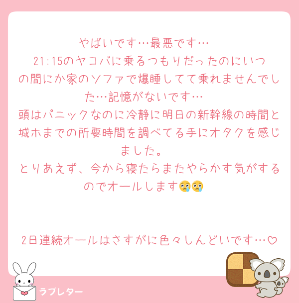 やばいです…最悪です…
21:15のヤコバに乗るつもりだったのにいつの間にか家のソファで爆睡してて乗れませんでした…記憶がないです…
頭はパニックなのに冷静に明日の新幹線の時間と城ホまでの所要時間を調べてる手にオタクを感じました。
とりあえず、今から寝たらまたやらかす気がするのでオールします😢😢


2日連続オールはさすがに色々しんどいです…