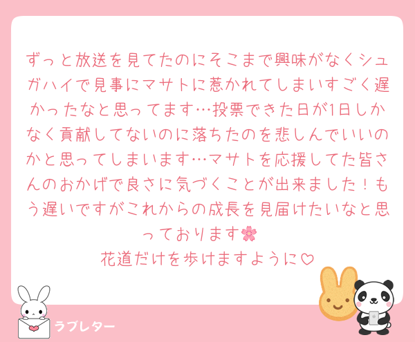 ずっと放送を見てたのにそこまで興味がなくシュガハイで見事にマサトに惹かれてしまいすごく遅かったなと思ってます…投票できた日が1日しかなく貢献してないのに落ちたのを悲しんでいいのかと思ってしまいます…マサトを応援してた皆さんのおかげで良さに気づくことが出来ました！もう遅いですがこれからの成長を見届けたいなと思っております🌸
花道だけを歩けますように