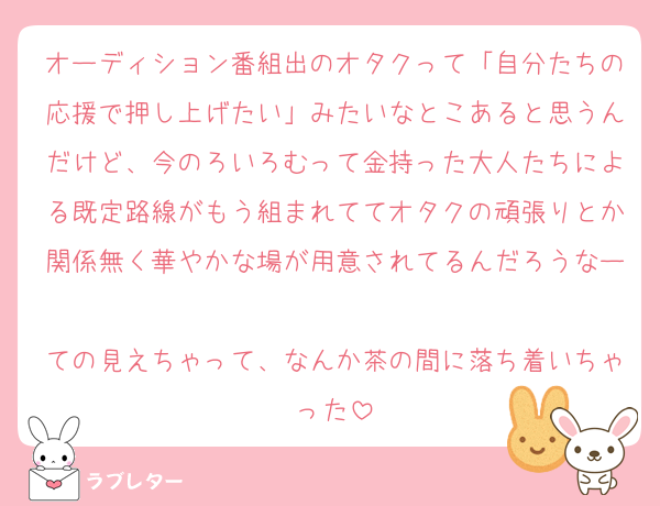 オーディション番組出のオタクって「自分たちの応援で押し上げたい」みたいなとこあると思うんだけど、今のろいろむって金持った大人たちによる既定路線がもう組まれててオタクの頑張りとか関係無く華やかな場が用意されてるんだろうなー
ての見えちゃって、なんか茶の間に落ち着いちゃった