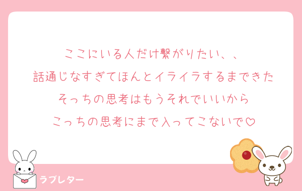 ここにいる人だけ繋がりたい、、
話通じなすぎてほんとイライラするまできた
そっちの思考はもうそれでいいから
こっちの思考にまで入ってこないで