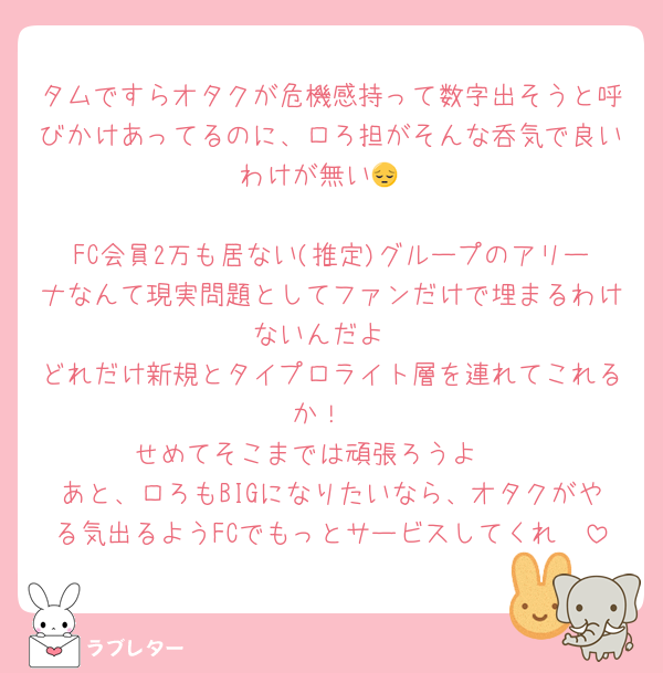 タムですらオタクが危機感持って数字出そうと呼びかけあってるのに、ロろ担がそんな呑気で良いわけが無い😔

FC会員2万も居ない(推定)グループのアリーナなんて現実問題としてファンだけで埋まるわけないんだよ
どれだけ新規とタイプロライト層を連れてこれるか！
せめてそこまでは頑張ろうよ〜
あと、ロろもBIGになりたいなら、オタクがやる気出るようFCでもっとサービスしてくれ〜