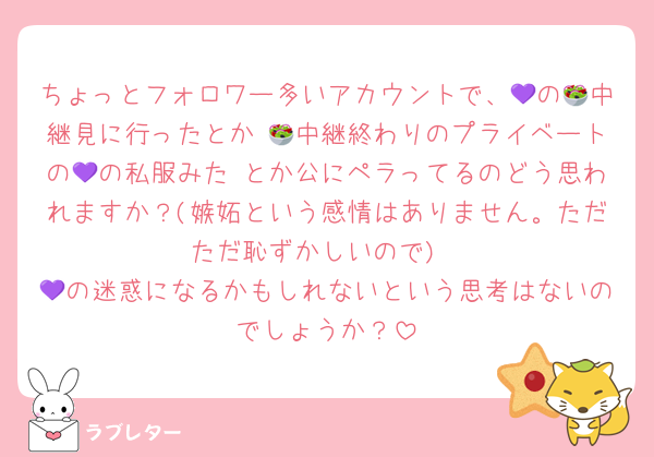 ちょっとフォロワー多いアカウントで、💜の🥗中継見に行ったとか 🥗中継終わりのプライベートの💜の私服みた とか公にペラってるのどう思われますか？(嫉妬という感情はありません。ただただ恥ずかしいので)
💜の迷惑になるかもしれないという思考はないのでしょうか？