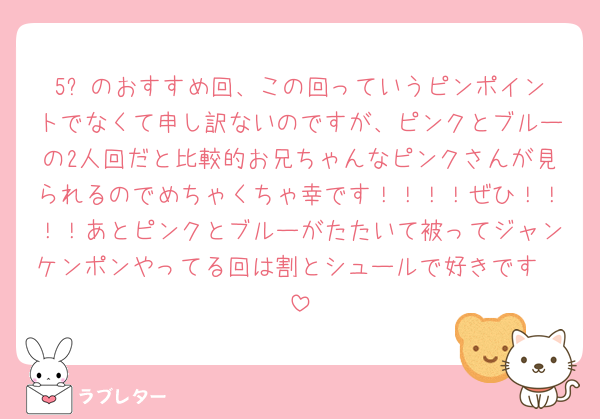 5️⃣のおすすめ回、この回っていうピンポイントでなくて申し訳ないのですが、ピンクとブルーの2人回だと比較的お兄ちゃんなピンクさんが見られるのでめちゃくちゃ幸です！！！！ぜひ！！！！あとピンクとブルーがたたいて被ってジャンケンポンやってる回は割とシュールで好きです🤟