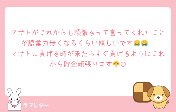 マサトがこれからも頑張るって言ってくれたことが語彙力無くなるくらい嬉しいです😭😭
マサトに貢げる時が来たらすぐ貢げるようにこれから貯金頑張ります😤