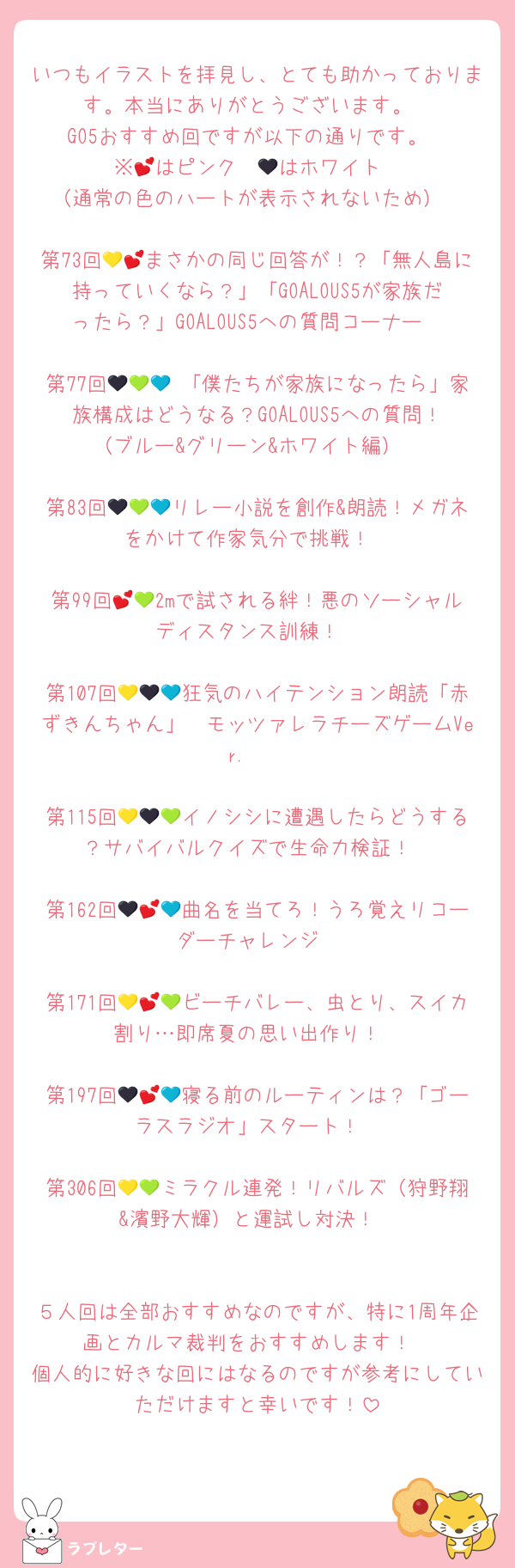 いつもイラストを拝見し、とても助かっております。本当にありがとうございます。
GO5おすすめ回ですが以下の通りです。
※💕はピンク　🖤はホワイト
（通常の色のハートが表示されないため）

第73回💛💕まさかの同じ回答が！？「無人島に持っていくなら？」「GOALOUS5が家族だったら？」GOALOUS5への質問コーナー

第77回🖤💚💙 「僕たちが家族になったら」家族構成はどうなる？GOALOUS5への質問！（ブルー&グリーン&ホワイト編）

第83回🖤💚💙リレー小説を創作&朗読！メガネをかけて作家気分で挑戦！

第99回💕💚2mで試される絆！悪のソーシャルディスタンス訓練！

第107回💛🖤💙狂気のハイテンション朗読「赤ずきんちゃん」〜モッツァレラチーズゲームVer.〜

第115回💛🖤💚イノシシに遭遇したらどうする？サバイバルクイズで生命力検証！

第162回🖤💕💙曲名を当てろ！うろ覚えリコーダーチャレンジ

第171回💛💕💚ビーチバレー、虫とり、スイカ割り…即席夏の思い出作り！

第197回🖤💕💙寝る前のルーティンは？「ゴーラスラジオ」スタート！

第306回💛💚ミラクル連発！リバルズ（狩野翔&濱野大輝）と運試し対決！


５人回は全部おすすめなのですが、特に1周年企画とカルマ裁判をおすすめします！
個人的に好きな回にはなるのですが参考にしていただけますと幸いです！