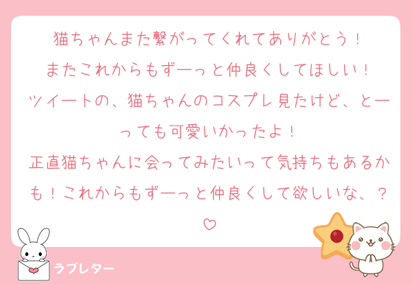 猫ちゃんまた繋がってくれてありがとう！
またこれからもずーっと仲良くしてほしい！
ツイートの、猫ちゃんのコスプレ見たけど、とーっても可愛いかったよ！
正直猫ちゃんに会ってみたいって気持ちもあるかも！これからもずーっと仲良くして欲しいな、？