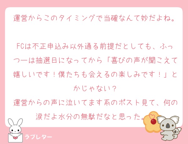 運営からこのタイミングで当確なんて妙だよね。
FCは不正申込み以外通る前提だとしても、ふっつーは抽選日になってから「喜びの声が聞こえて嬉しいです！僕たちも会えるの楽しみです！」とかじゃない？
運営からの声に泣いてます系のポスト見て、何の涙だよ水分の無駄だなと思った。