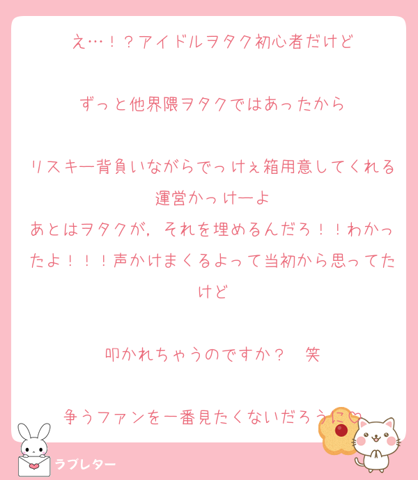 え…！？アイドルヲタク初心者だけど

ずっと他界隈ヲタクではあったから

リスキー背負いながらでっけぇ箱用意してくれる運営かっけーよ
あとはヲタクが，それを埋めるんだろ！！わかったよ！！！声かけまくるよって当初から思ってたけど

叩かれちゃうのですか？❤️笑

争うファンを一番見たくないだろうに