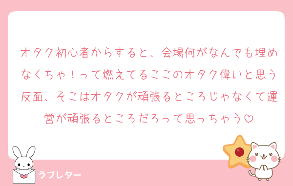 オタク初心者からすると、会場何がなんでも埋めなくちゃ！って燃えてるここのオタク偉いと思う反面、そこはオタクが頑張るところじゃなくて運営が頑張るところだろって思っちゃう