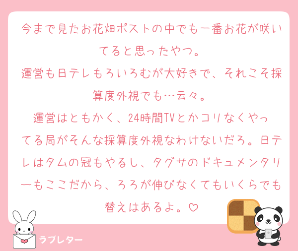 今まで見たお花畑ポストの中でも一番お花が咲いてると思ったやつ。
運営も日テレもろいろむが大好きで、それこそ採算度外視でも…云々。
運営はともかく、24時間TVとかコリなくやってる局がそんな採算度外視なわけないだろ。日テレはタムの冠もやるし、タグサのドキュメンタリーもここだから、ろろが伸びなくてもいくらでも替えはあるよ。