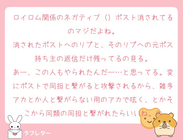 ロイロム関係のネガティブ（）ポスト消されてるのマジだよね。
消されたポストへのリプと、そのリプへの元ポス持ち主の返信だけ残ってるの見る。
あー、この人もやられたんだー…と思ってる。変にポストで同担と繋がると攻撃されるから、雑多アカとか人と繋がらない用のアカで呟く、とかそこから同類の同担と繋がれたらいいね。