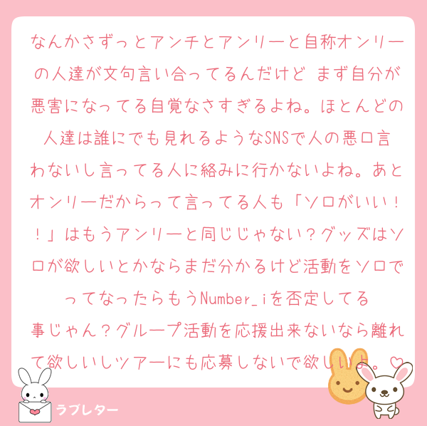 なんかさずっとアンチとアンリーと自称オンリーの人達が文句言い合ってるんだけど まず自分が悪害になってる自覚なさすぎるよね。ほとんどの人達は誰にでも見れるようなSNSで人の悪口言わないし言ってる人に絡みに行かないよね。あとオンリーだからって言ってる人も「ソロがいい！！」はもうアンリーと同じじゃない？グッズはソロが欲しいとかならまだ分かるけど活動をソロでってなったらもうNumber_iを否定してる事じゃん？グループ活動を応援出来ないなら離れて欲しいしツアーにも応募しないで欲しいよ。