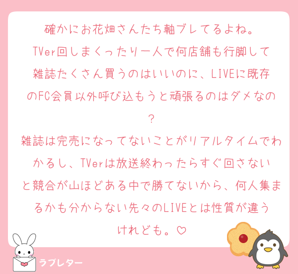 確かにお花畑さんたち軸ブレてるよね。
TVer回しまくったり一人で何店舗も行脚して雑誌たくさん買うのはいいのに、LIVEに既存のFC会員以外呼び込もうと頑張るのはダメなの？
雑誌は完売になってないことがリアルタイムでわかるし、TVerは放送終わったらすぐ回さないと競合が山ほどある中で勝てないから、何人集まるかも分からない先々のLIVEとは性質が違うけれども。
