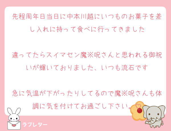 先程周年日当日に中本川越にいつものお菓子を差し入れに持って食べに行ってきました

違ってたらスイマセン魔※呪さんと思われる御祝いが輝いておりました、いつも流石です

急に気温が下がったりしてるので魔※呪さんも体調に気を付けてお過ごし下さい。