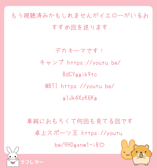 もう視聴済みかもしれませんがイエローがいるおすすめ回を送ります

デカキーマです！
キャンプ https://youtu.be/BdCYggik9tc
MBTI https://youtu.be/g1Jk4XzK6Kg

単純におもろくて何回も見てる回です
卓上スポーツ王 https://youtu.be/9HDgxnw1-i8