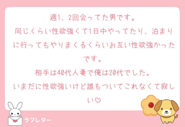 週1、2回会ってた男です。
同じくらい性欲強くて1日中やってたり、泊まりに行ってもやりまくるくらいお互い性欲強かったです。
相手は40代人妻で俺は20代でした。
いまだに性欲強いけど誰もついてこれなくて寂しい