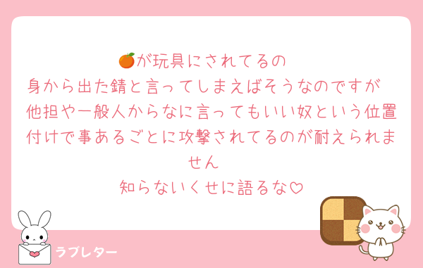 🍊が玩具にされてるの
身から出た錆と言ってしまえばそうなのですが
他担や一般人からなに言ってもいい奴という位置付けで事あるごとに攻撃されてるのが耐えられません
知らないくせに語るな