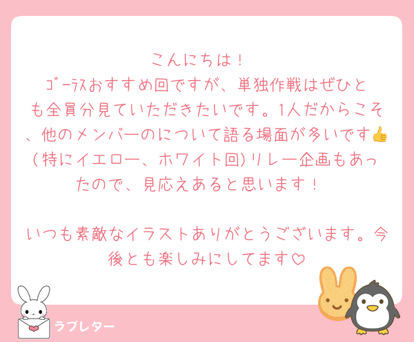 こんにちは！
ｺﾞ-ﾗｽおすすめ回ですが、単独作戦はぜひとも全員分見ていただきたいです。1人だからこそ、他のメンバーのについて語る場面が多いです👍(特にイエロー、ホワイト回)リレー企画もあったので、見応えあると思います！

いつも素敵なイラストありがとうございます。今後とも楽しみにしてます