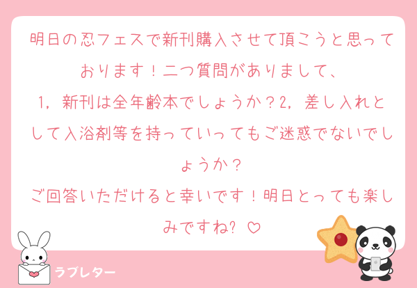 明日の忍フェスで新刊購入させて頂こうと思っております！二つ質問がありまして、
1，新刊は全年齢本でしょうか？2，差し入れとして入浴剤等を持っていってもご迷惑でないでしょうか？
ご回答いただけると幸いです！明日とっても楽しみですね✨