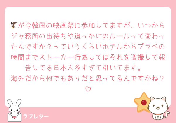 🦅が今韓国の映画祭に参加してますが、いつからジャ務所の出待ちや追っかけのルールって変わったんですか？っていうくらいホテルからプラベの時間までストーカー行為してはそれを盗撮して報告してる日本人多すぎて引いてます。
海外だから何でもありだと思ってるんですかね？