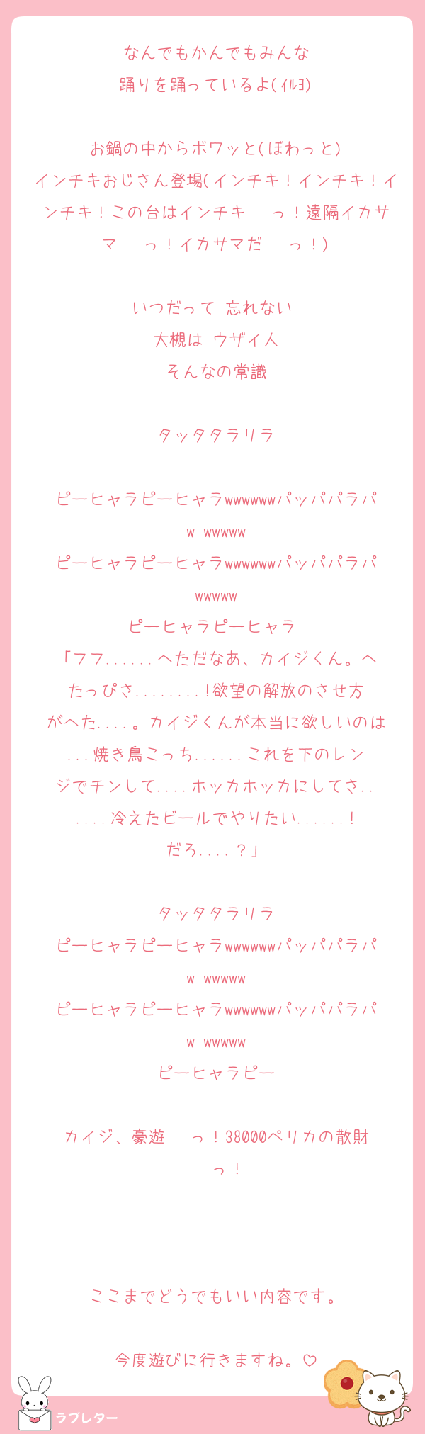 なんでもかんでもみんな
踊りを踊っているよ(ｲﾙﾖ)

お鍋の中からボワッと(ぼわっと)
インチキおじさん登場(インチキ！インチキ！インチキ！この台はインチキ···っ！遠隔イカサマ···っ！イカサマだ···っ！)

いつだって 忘れない 
大槻は ウザイ人
そんなの常識

タッタタラリラ

ピーヒャラピーヒャラwwwwwwパッパパラパw wwwww
ピーヒャラピーヒャラwwwwwwパッパパラパwwwww
ピーヒャラピーヒャラ 
「フフ......へただなあ、カイジくん。へたっぴさ........!欲望の解放のさせ方がへた....。カイジくんが本当に欲しいのは...焼き鳥こっち......これを下のレンジでチンして....ホッカホッカにしてさ......冷えたビールでやりたい......!だろ....？」

タッタタラリラ
ピーヒャラピーヒャラwwwwwwパッパパラパw wwwww
ピーヒャラピーヒャラwwwwwwパッパパラパw wwwww
ピーヒャラピー

カイジ、豪遊···っ！38000ペリカの散財···っ！



ここまでどうでもいい内容です。

今度遊びに行きますね。