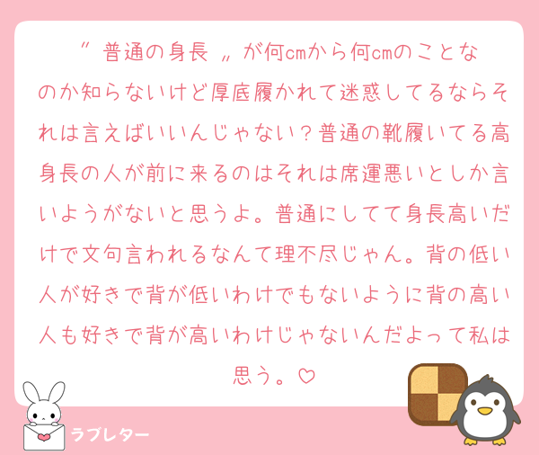 〝 普通の身長 〟が何cmから何cmのことなのか知らないけど厚底履かれて迷惑してるならそれは言えばいいんじゃない？普通の靴履いてる高身長の人が前に来るのはそれは席運悪いとしか言いようがないと思うよ。普通にしてて身長高いだけで文句言われるなんて理不尽じゃん。背の低い人が好きで背が低いわけでもないように背の高い人も好きで背が高いわけじゃないんだよって私は思う。