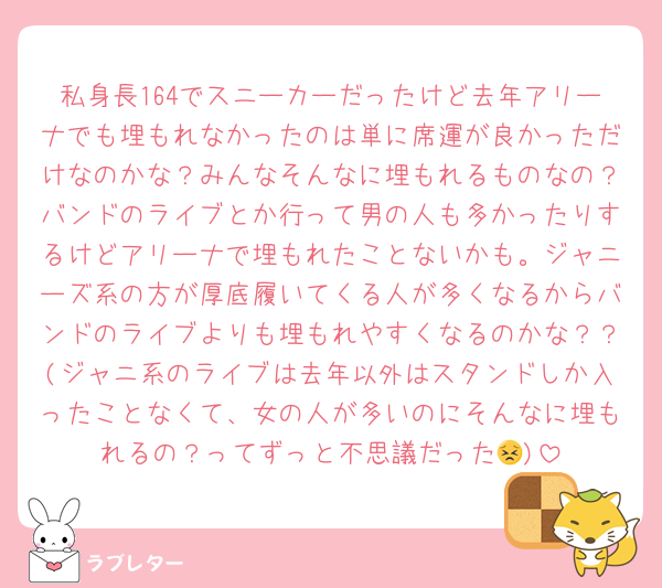 私身長164でスニーカーだったけど去年アリーナでも埋もれなかったのは単に席運が良かっただけなのかな？みんなそんなに埋もれるものなの？バンドのライブとか行って男の人も多かったりするけどアリーナで埋もれたことないかも。ジャニーズ系の方が厚底履いてくる人が多くなるからバンドのライブよりも埋もれやすくなるのかな？？(ジャニ系のライブは去年以外はスタンドしか入ったことなくて、女の人が多いのにそんなに埋もれるの？ってずっと不思議だった😣)