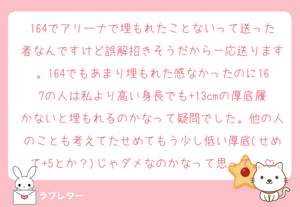 164でアリーナで埋もれたことないって送った者なんですけど誤解招きそうだから一応送ります。164でもあまり埋もれた感なかったのに167の人は私より高い身長でも+13cmの厚底履かないと埋もれるのかなって疑問でした。他の人のことも考えてたせめてもう少し低い厚底(せめて+5とか？)じゃダメなのかなって思って。