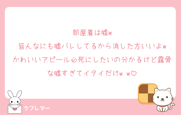 部屋着は嘘w
皆んなにも嘘バレしてるから消した方いいよw
かわいいアピール必死にしたいの分かるけど露骨な嘘すぎてイタイだけw w