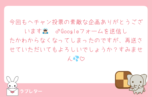 今回もヘチャン投票の素敵な企画ありがとうございます🙇🏻‍♂️Googleフォームを送信したかわからなくなってしまったのですが、再送させていただいてもよろしいでしょうか？すみません💦