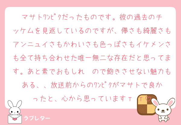 マサトﾜﾝﾋﾟｸだったものです。彼の過去のチッケムを見返しているのですが、儚さも綺麗さもアンニュイさもかわいさも色っぽさもイケメンさも全て持ち合わせた唯一無二な存在だと思ってます。あと素でおもしれ〜ので飽きさせない魅力もある、、放送前からのﾜﾝﾋﾟｸがマサトで良かったと、心から思っていますт т